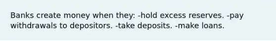 Banks create money when they: -hold excess reserves. -pay withdrawals to depositors. -take deposits. -make loans.