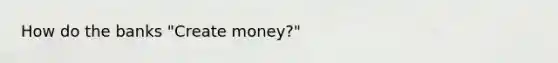 How do the banks "Create money?"