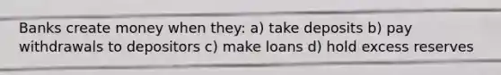 Banks create money when they: a) take deposits b) pay withdrawals to depositors c) make loans d) hold excess reserves