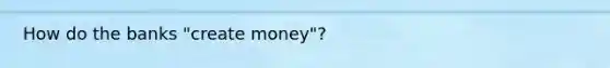 How do the banks​ "create money"?