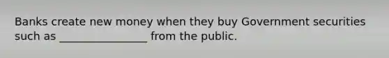 Banks create new money when they buy Government securities such as ________________ from the public.