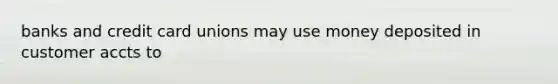 banks and credit card unions may use money deposited in customer accts to