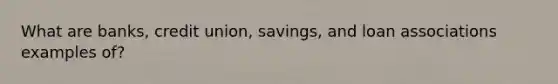 What are banks, credit union, savings, and loan associations examples of?