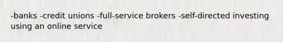 -banks -credit unions -full-service brokers -self-directed investing using an online service