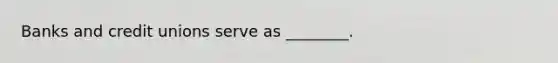 Banks and credit unions serve as ________.