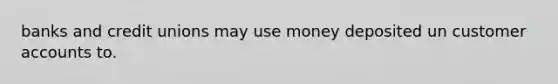 banks and credit unions may use money deposited un customer accounts to.