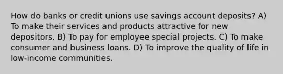 How do banks or credit unions use savings account deposits? A) To make their services and products attractive for new depositors. B) To pay for employee special projects. C) To make consumer and business loans. D) To improve the quality of life in low-income communities.