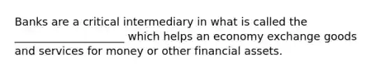 Banks are a critical intermediary in what is called the ____________________ which helps an economy exchange goods and services for money or other financial assets.