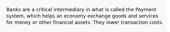 Banks are a critical intermediary in what is called the Payment system, which helps an economy exchange goods and services for money or other financial assets. They lower transaction costs.