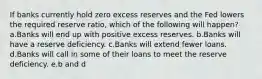 If banks currently hold zero excess reserves and the Fed lowers the required reserve ratio, which of the following will happen? a.Banks will end up with positive excess reserves. b.Banks will have a reserve deficiency. c.Banks will extend fewer loans. d.Banks will call in some of their loans to meet the reserve deficiency. e.b and d