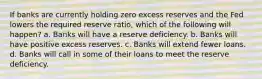 If banks are currently holding zero excess reserves and the Fed lowers the required reserve ratio, which of the following will happen? a. Banks will have a reserve deficiency. b. Banks will have positive excess reserves. c. Banks will extend fewer loans. d. Banks will call in some of their loans to meet the reserve deficiency.