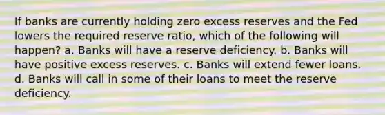 If banks are currently holding zero excess reserves and the Fed lowers the required reserve ratio, which of the following will happen? a. Banks will have a reserve deficiency. b. Banks will have positive excess reserves. c. Banks will extend fewer loans. d. Banks will call in some of their loans to meet the reserve deficiency.