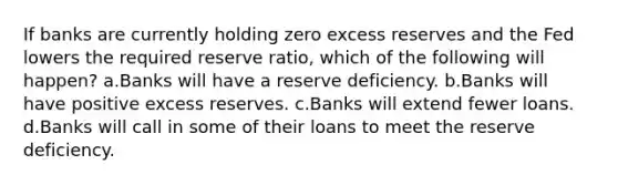 If banks are currently holding zero excess reserves and the Fed lowers the required reserve ratio, which of the following will happen? a.Banks will have a reserve deficiency. b.Banks will have positive excess reserves. c.Banks will extend fewer loans. d.Banks will call in some of their loans to meet the reserve deficiency.