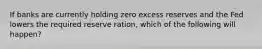 If banks are currently holding zero excess reserves and the Fed lowers the required reserve ration, which of the following will happen?