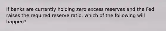 If banks are currently holding zero excess reserves and the Fed raises the required reserve ratio, which of the following will happen?