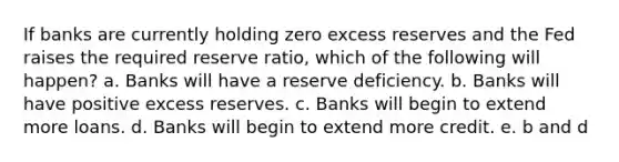 If banks are currently holding zero excess reserves and the Fed raises the required reserve ratio, which of the following will happen? a. Banks will have a reserve deficiency. b. Banks will have positive excess reserves. c. Banks will begin to extend more loans. d. Banks will begin to extend more credit. e. b and d