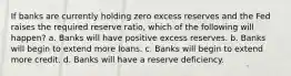 If banks are currently holding zero excess reserves and the Fed raises the required reserve ratio, which of the following will happen? a. Banks will have positive excess reserves. b. Banks will begin to extend more loans. c. Banks will begin to extend more credit. d. Banks will have a reserve deficiency.