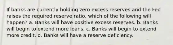 If banks are currently holding zero excess reserves and the Fed raises the required reserve ratio, which of the following will happen? a. Banks will have positive excess reserves. b. Banks will begin to extend more loans. c. Banks will begin to extend more credit. d. Banks will have a reserve deficiency.