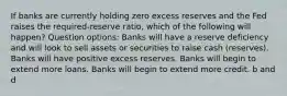 If banks are currently holding zero excess reserves and the Fed raises the required-reserve ratio, which of the following will happen? Question options: Banks will have a reserve deficiency and will look to sell assets or securities to raise cash (reserves). Banks will have positive excess reserves. Banks will begin to extend more loans. Banks will begin to extend more credit. b and d