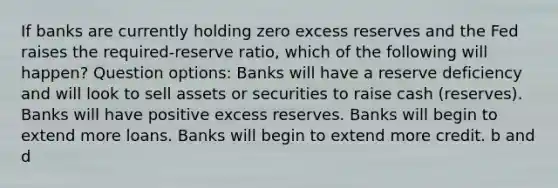 If banks are currently holding zero excess reserves and the Fed raises the required-reserve ratio, which of the following will happen? Question options: Banks will have a reserve deficiency and will look to sell assets or securities to raise cash (reserves). Banks will have positive excess reserves. Banks will begin to extend more loans. Banks will begin to extend more credit. b and d