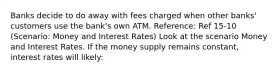 Banks decide to do away with fees charged when other banks' customers use the bank's own ATM. Reference: Ref 15-10 (Scenario: Money and Interest Rates) Look at the scenario Money and Interest Rates. If the money supply remains constant, interest rates will likely: