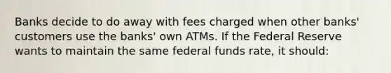 Banks decide to do away with fees charged when other banks' customers use the banks' own ATMs. If the Federal Reserve wants to maintain the same federal funds rate, it should: