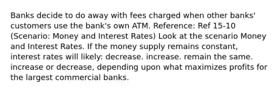 Banks decide to do away with fees charged when other banks' customers use the bank's own ATM. Reference: Ref 15-10 (Scenario: Money and Interest Rates) Look at the scenario Money and Interest Rates. If the money supply remains constant, interest rates will likely: decrease. increase. remain the same. increase or decrease, depending upon what maximizes profits for the largest commercial banks.