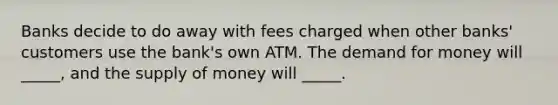 Banks decide to do away with fees charged when other banks' customers use the bank's own ATM. The demand for money will _____, and the supply of money will _____.