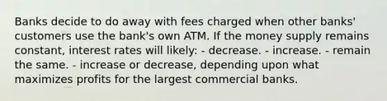 Banks decide to do away with fees charged when other banks' customers use the bank's own ATM. If the money supply remains constant, interest rates will likely: - decrease. - increase. - remain the same. - increase or decrease, depending upon what maximizes profits for the largest commercial banks.