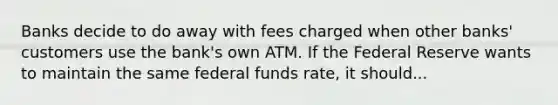 Banks decide to do away with fees charged when other banks' customers use the bank's own ATM. If the Federal Reserve wants to maintain the same federal funds rate, it should...