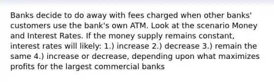 Banks decide to do away with fees charged when other banks' customers use the bank's own ATM. Look at the scenario Money and Interest Rates. If the money supply remains constant, interest rates will likely: 1.) increase 2.) decrease 3.) remain the same 4.) increase or decrease, depending upon what maximizes profits for the largest commercial banks