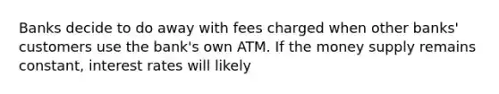 Banks decide to do away with fees charged when other banks' customers use the bank's own ATM. If the money supply remains constant, interest rates will likely