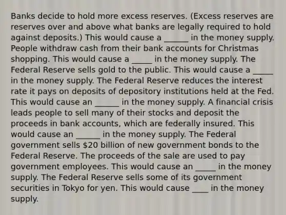 Banks decide to hold more excess reserves.​ (Excess reserves are reserves over and above what banks are legally required to hold against​ deposits.) This would cause a ______ in the money supply. People withdraw cash from their bank accounts for Christmas shopping. This would cause a _____ in the money supply. The Federal Reserve sells gold to the public. This would cause a _____ in the money supply. The Federal Reserve reduces the interest rate it pays on deposits of depository institutions held at the Fed. This would cause an ______ in the money supply. A financial crisis leads people to sell many of their stocks and deposit the proceeds in bank​ accounts, which are federally insured. This would cause an ______ in the money supply. The Federal government sells​ 20 billion of new government bonds to the Federal Reserve. The proceeds of the sale are used to pay government employees. This would cause an _____ in the money supply. The Federal Reserve sells some of its government securities in Tokyo for yen. This would cause ____ in the money supply.