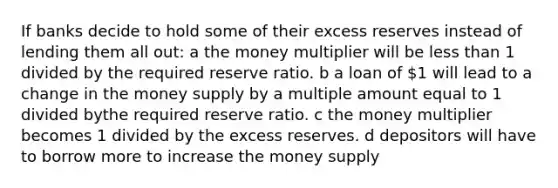 If banks decide to hold some of their excess reserves instead of lending them all out: a the money multiplier will be less than 1 divided by the required reserve ratio. b a loan of 1 will lead to a change in the money supply by a multiple amount equal to 1 divided bythe required reserve ratio. c the money multiplier becomes 1 divided by the excess reserves. d depositors will have to borrow more to increase the money supply