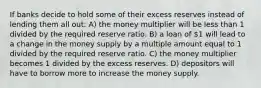 If banks decide to hold some of their excess reserves instead of lending them all out: A) the money multiplier will be less than 1 divided by the required reserve ratio. B) a loan of 1 will lead to a change in the money supply by a multiple amount equal to 1 divided by the required reserve ratio. C) the money multiplier becomes 1 divided by the excess reserves. D) depositors will have to borrow more to increase the money supply.