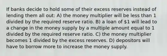 If banks decide to hold some of their excess reserves instead of lending them all out: A) the money multiplier will be less than 1 divided by the required reserve ratio. B) a loan of 1 will lead to a change in the money supply by a multiple amount equal to 1 divided by the required reserve ratio. C) the money multiplier becomes 1 divided by the excess reserves. D) depositors will have to borrow more to increase the money supply.