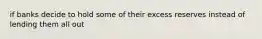 if banks decide to hold some of their excess reserves instead of lending them all out