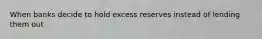 When banks decide to hold excess reserves instead of lending them out