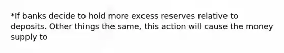 *If banks decide to hold more excess reserves relative to deposits. Other things the same, this action will cause the money supply to