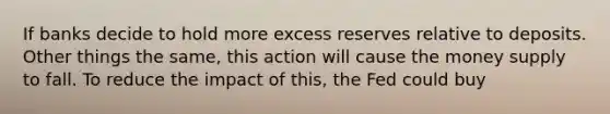 If banks decide to hold more excess reserves relative to deposits. Other things the same, this action will cause the money supply to fall. To reduce the impact of this, the Fed could buy