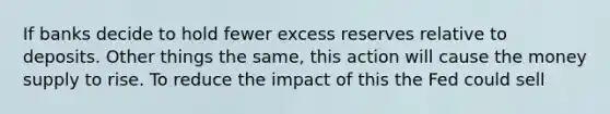 If banks decide to hold fewer excess reserves relative to deposits. Other things the same, this action will cause the money supply to rise. To reduce the impact of this the Fed could sell