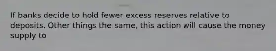 If banks decide to hold fewer excess reserves relative to deposits. Other things the same, this action will cause the money supply to