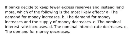 If banks decide to keep fewer excess reserves and instead lend more, which of the following is the most likely effect? a. The demand for money increases. b. The demand for money increases and the supply of money decreases. c. The nominal interest rate increases. d. The nominal interest rate decreases. e. The demand for money decreases.