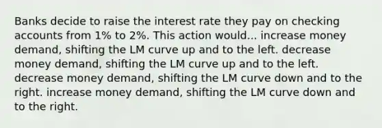 Banks decide to raise the interest rate they pay on checking accounts from 1% to 2%. This action would... increase money demand, shifting the LM curve up and to the left. decrease money demand, shifting the LM curve up and to the left. decrease money demand, shifting the LM curve down and to the right. increase money demand, shifting the LM curve down and to the right.