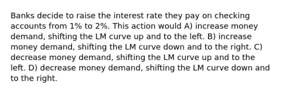 Banks decide to raise the interest rate they pay on checking accounts from 1% to 2%. This action would A) increase money demand, shifting the LM curve up and to the left. B) increase money demand, shifting the LM curve down and to the right. C) decrease money demand, shifting the LM curve up and to the left. D) decrease money demand, shifting the LM curve down and to the right.