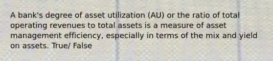 A bank's degree of asset utilization (AU) or the ratio of total operating revenues to total assets is a measure of asset management efficiency, especially in terms of the mix and yield on assets. True/ False