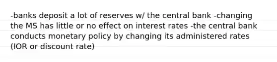 -banks deposit a lot of reserves w/ the central bank -changing the MS has little or no effect on interest rates -the central bank conducts monetary policy by changing its administered rates (IOR or discount rate)