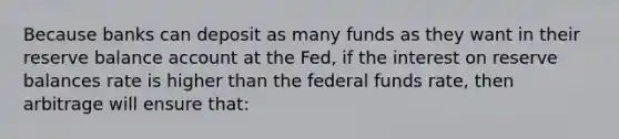 Because banks can deposit as many funds as they want in their reserve balance account at the Fed, if the interest on reserve balances rate is higher than the federal funds rate, then arbitrage will ensure that: