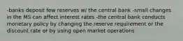 -banks deposit few reserves w/ the central bank -small changes in the MS can affect interest rates -the central bank conducts monetary policy by changing the reserve requirement or the discount rate or by using open market operations