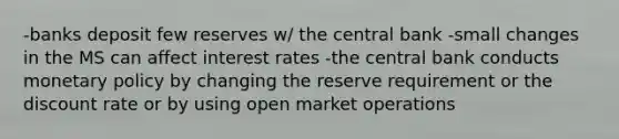 -banks deposit few reserves w/ the central bank -small changes in the MS can affect interest rates -the central bank conducts monetary policy by changing the reserve requirement or the discount rate or by using open market operations